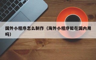 山南国外小程序怎么制作（海外小程序能在国内用吗）